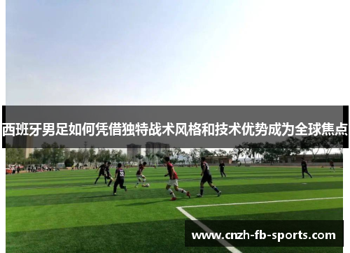 西班牙男足如何凭借独特战术风格和技术优势成为全球焦点 西班牙男足如何凭借独特战术风格和技术优势成为全球焦点