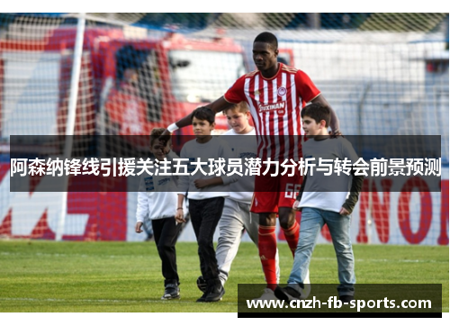 阿森纳锋线引援关注五大球员潜力分析与转会前景预测