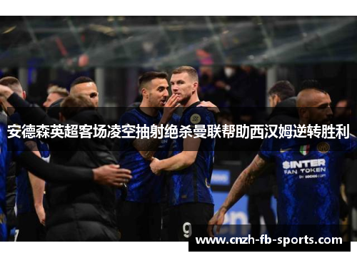 安德森英超客场凌空抽射绝杀曼联帮助西汉姆逆转胜利 安德森英超客场凌空抽射绝杀曼联帮助西汉姆逆转胜利
