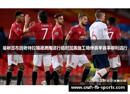 曼联宣布因老特拉福德漏雨进行临时加盖施工确保赛季赛事顺利进行 曼联宣布因老特拉福德漏雨进行临时加盖施工确保赛季赛事顺利进行